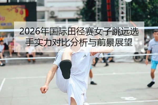 2026年国际田径赛女子跳远选手实力对比分析与前景展望