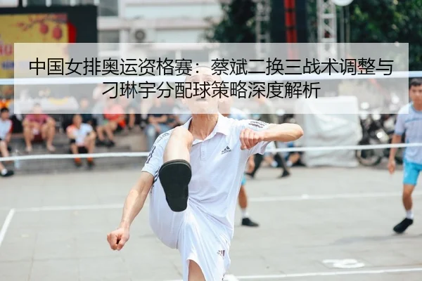 中国女排奥运资格赛：蔡斌二换三战术调整与刁琳宇分配球策略深度解析